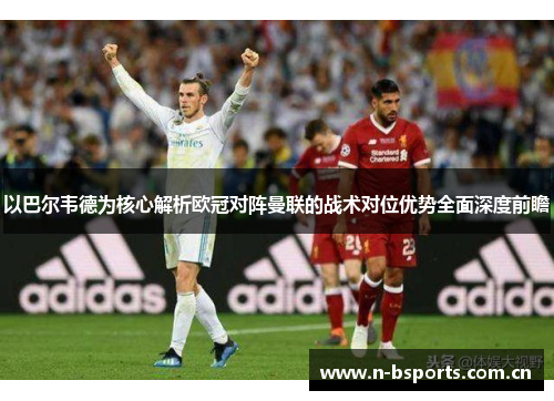 以巴尔韦德为核心解析欧冠对阵曼联的战术对位优势全面深度前瞻