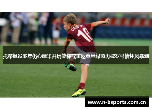 托蒂退役多年仍心痒半开玩笑称或重返意甲绿茵再掀罗马情怀风暴潮 托蒂退役多年仍心痒半开玩笑称或重返意甲绿茵再掀罗马情怀风暴潮